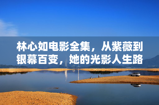 林心如电影全集,从紫薇到银幕百变,她的光影人生路,林心如,从紫薇到银幕百变的光影人生
