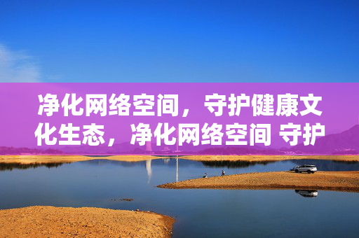 净化网络空间,守护健康文化生态,净化网络空间 守护健康文化生态