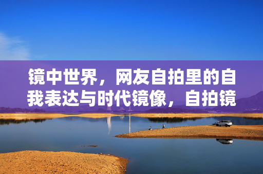 镜中世界,网友自拍里的自我表达与时代镜像,自拍镜鉴,自我表达的时代镜像
