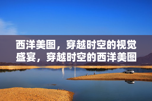 西洋美图,穿越时空的视觉盛宴,穿越时空的西洋美图盛宴