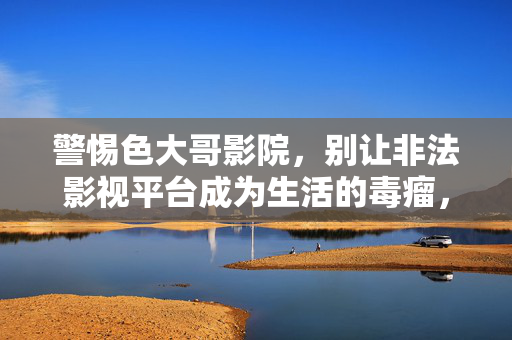 警惕色大哥影院,别让非法影视平台成为生活的毒瘤,警惕色大哥影院,非法影视平台是生活毒瘤