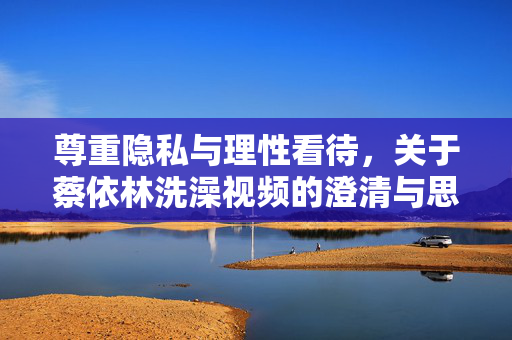 尊重隐私与理性看待,关于蔡依林洗澡视频的澄清与思考,尊重隐私,理性看待,蔡依林洗澡视频的澄清与思考