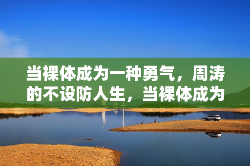 当裸体成为一种勇气，周涛的不设防人生，当裸体成为勇气，周涛的不设防人生