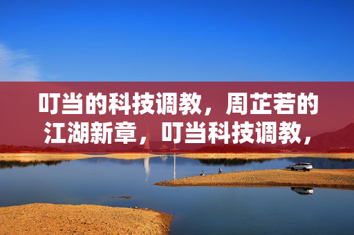 叮当的科技调教,周芷若的江湖新章,叮当科技调教,周芷若江湖新章