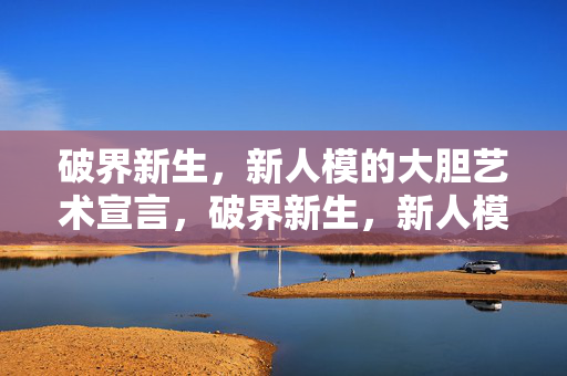 破界新生,新人模的大胆艺术宣言,破界新生,新人模大胆艺术宣言