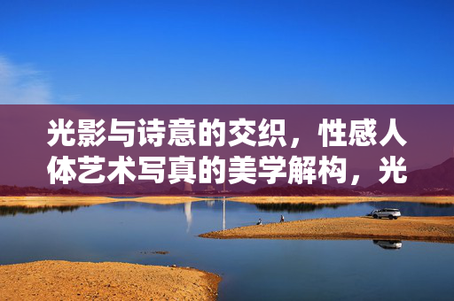 光影与诗意的交织,性感人体艺术写真的美学解构,光影与诗意的交织,性感人体艺术写真的美学解构