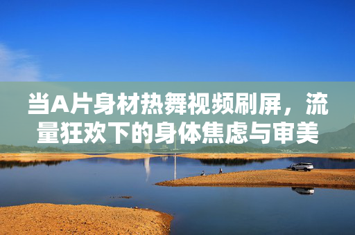 当A片身材热舞视频刷屏,流量狂欢下的身体焦虑与审美救赎