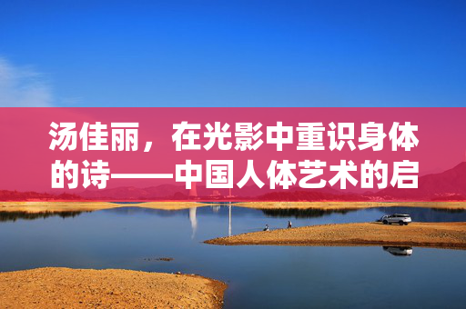 汤佳丽，在光影中重识身体的诗——中国人体艺术的启蒙印记，光影诗行，汤佳丽与中国人体艺术的启蒙印记