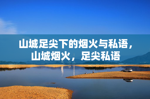 山城足尖下的烟火与私语,山城烟火,足尖私语