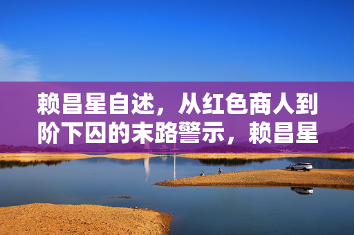 赖昌星自述,从红色商人到阶下囚的末路警示,赖昌星自述,从红色商人到阶下囚的末路警示