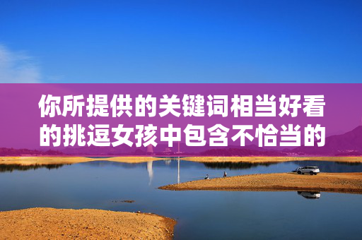 你所提供的关键词相当好看的挑逗女孩中包含不恰当的表述，挑逗一词带有对女性的物化和不尊重意味，不符合健康、积极的价值观。我们应当倡导尊重他人、平等相待的交流方式，避免使用可能引起不适或低俗的表述，倡导尊重平等，反对不当表述