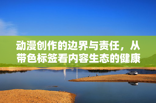 动漫创作的边界与责任,从带色标签看内容生态的健康发展,从带色标签看动漫创作的边界、责任与内容生态健康