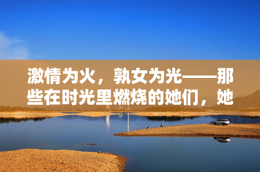 激情为火,孰女为光——那些在时光里燃烧的她们,她们是时光里的火光