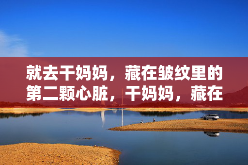 就去干妈妈,藏在皱纹里的第二颗心脏,干妈妈,藏在皱纹里的第二颗心脏