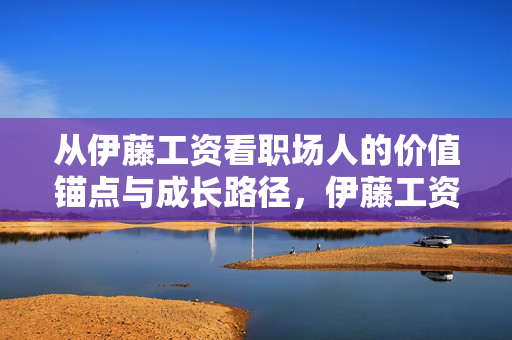 从伊藤工资看职场人的价值锚点与成长路径,伊藤工资,职场人的价值锚点与成长路径