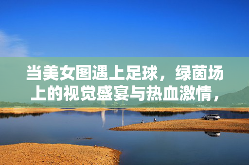 当美女图遇上足球,绿茵场上的视觉盛宴与热血激情,美女图×足球,绿茵场的视觉与激情盛宴