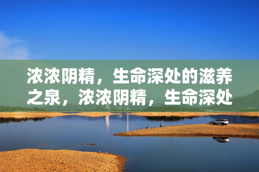 详细阅读:浓浓阴精,生命深处的滋养之泉,浓浓阴精,生命深处的滋养之泉 浓浓阴精,生命深处的滋养之泉,浓浓阴精,生命深处的滋养之泉