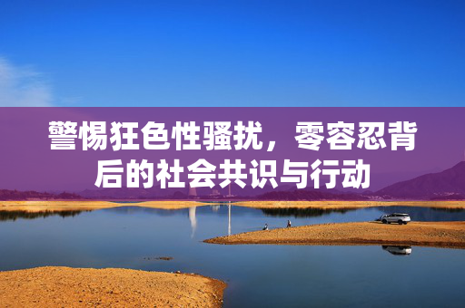 详细阅读:警惕狂色性骚扰,零容忍背后的社会共识与行动 警惕狂色性骚扰,零容忍背后的社会共识与行动
