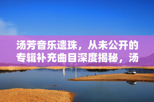 汤芳音乐遗珠,从未公开的专辑补充曲目深度揭秘,汤芳音乐遗珠,未公开专辑补充曲目深度揭秘