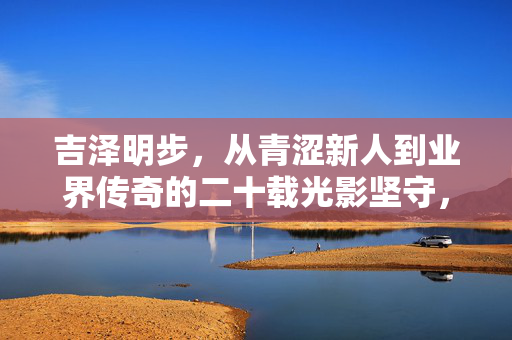 详细阅读:吉泽明步,从青涩新人到业界传奇的二十载光影坚守,吉泽明步,二十载光影坚守,从青涩新人到业界传奇 吉泽明步,从青涩新人到业界传奇的二十载光影坚守,吉泽明步,二十载光影坚守,从青涩新人到业界传奇
