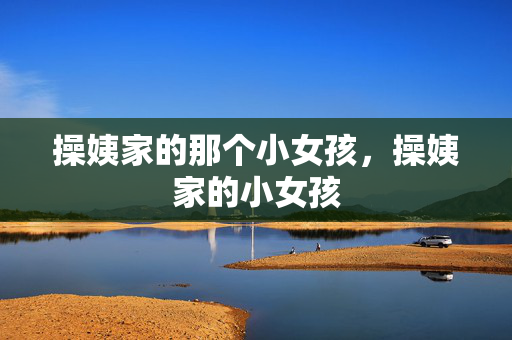 详细阅读:操姨家的那个小女孩,操姨家的小女孩 操姨家的那个小女孩,操姨家的小女孩