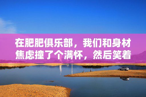 详细阅读:在肥肥俱乐部,我们和身材焦虑撞了个满怀,然后笑着和解,肥肥俱乐部,与身材焦虑撞个满怀,笑着和解 在肥肥俱乐部,我们和身材焦虑撞了个满怀,然后笑着和解,肥肥俱乐部,与身材焦虑撞个满怀,笑着和解