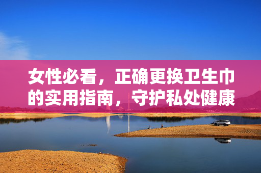 详细阅读:女性必看,正确更换卫生巾的实用指南,守护私处健康,女性必看,正确更换卫生巾实用指南,守护私处健康 女性必看,正确更换卫生巾的实用指南,守护私处健康,女性必看,正确更换卫生巾实用指南,守护私处健康