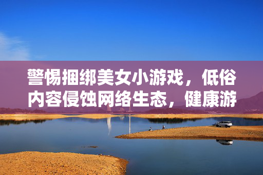 详细阅读:警惕捆绑美女小游戏,低俗内容侵蚀网络生态,健康游戏文化亟待守护,警惕低俗捆绑美女小游戏侵蚀网络生态,健康游戏文化亟待守护 警惕捆绑美女小游戏,低俗内容侵蚀网络生态,健康游戏文化亟待守护,警惕低俗捆绑美女小游戏侵蚀网络生态,健康游戏文化亟待守护