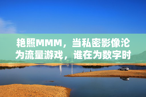 艳照MMM,当私密影像沦为流量游戏,谁在为数字时代的欲望买单?私密影像的流量游戏,数字时代欲望谁来买单?