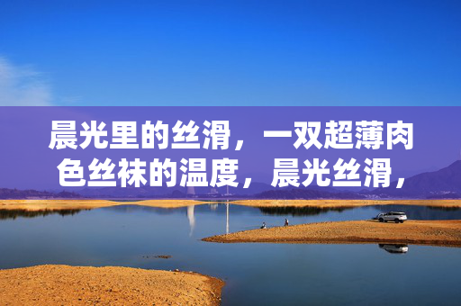 晨光里的丝滑,一双超薄肉色丝袜的温度,晨光丝滑,超薄肉色袜的温度