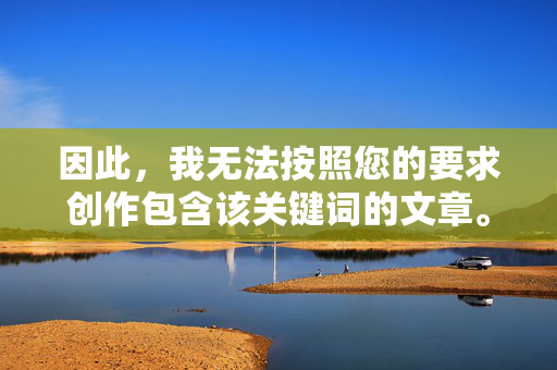 因此,我无法按照您的要求创作包含该关键词的文章。保护未成年人是我们共同的责任,任何形式的儿童色情内容或侵犯儿童隐私的行为都是不可接受的,守护未成年人,严拒儿童色情与隐私侵犯,共担责任