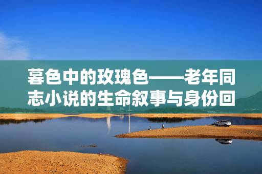 暮色中的玫瑰色——老年同志小说的生命叙事与身份回响,暮色玫瑰,老年同志的生命叙事与身份回响