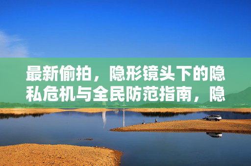 最新偷拍,隐形镜头下的隐私危机与全民防范指南,隐形镜头偷拍频发,隐私危机与全民防范指南