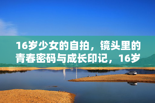 详细阅读:16岁少女的自拍,镜头里的青春密码与成长印记,16岁自拍,镜头里的青春密码与成长印记 16岁少女的自拍,镜头里的青春密码与成长印记,16岁自拍,镜头里的青春密码与成长印记