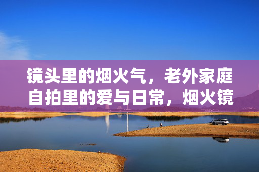 详细阅读:镜头里的烟火气,老外家庭自拍里的爱与日常,烟火镜头里的老外家庭,爱与日常的自拍 镜头里的烟火气,老外家庭自拍里的爱与日常,烟火镜头里的老外家庭,爱与日常的自拍