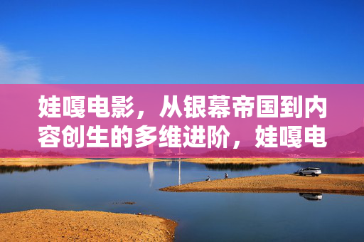 娃嘎电影，从银幕帝国到内容创生的多维进阶，娃嘎电影，从银幕帝国到内容创生的多维进阶