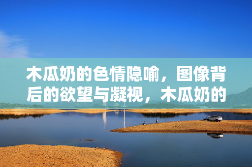 木瓜奶的色情隐喻，图像背后的欲望与凝视，木瓜奶的色情隐喻，欲望与凝视的图像