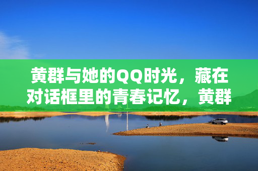 黄群与她的QQ时光，藏在对话框里的青春记忆，黄群的QQ时光，对话框里的青春记忆