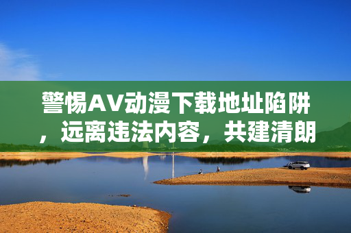 警惕AV动漫下载地址陷阱，远离违法内容，共建清朗网络空间，警惕AV动漫下载陷阱，远离违法，共建清朗网络