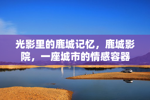 光影里的鹿城记忆,鹿城影院,一座城市的情感容器