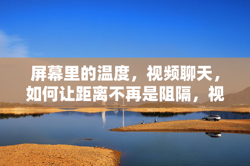 屏幕里的温度,视频聊天,如何让距离不再是阻隔,视频聊天里的温度,让距离不再是阻隔