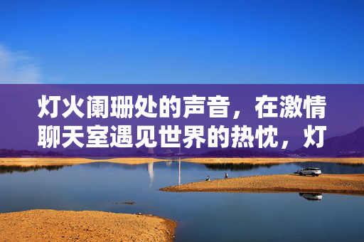 灯火阑珊处的声音,在激情聊天室遇见世界的热忱,灯火阑珊处,听聊天室里的世界热忱