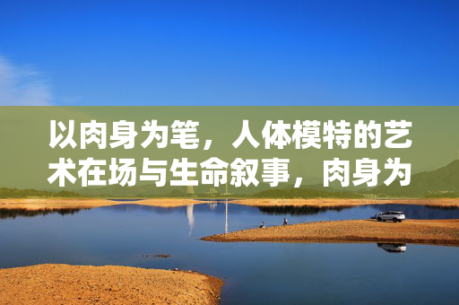 以肉身为笔,人体模特的艺术在场与生命叙事,肉身为笔,人体模特的艺术在场与生命叙事