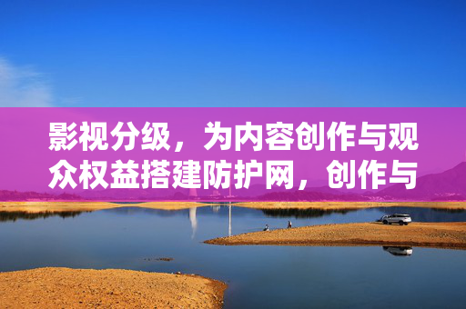 影视分级,为内容创作与观众权益搭建防护网,创作与观众权益的防护网