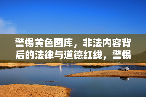 警惕黄色图库,非法内容背后的法律与道德红线,警惕黄色图库,法律与道德的红线不容触碰