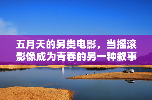 五月天的另类电影,当摇滚影像成为青春的另一种叙事,五月天摇滚影像,青春的另类叙事