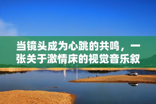 当镜头成为心跳的共鸣,一张关于激情床的视觉音乐叙事,镜头心跳,激情床的视觉音乐叙事