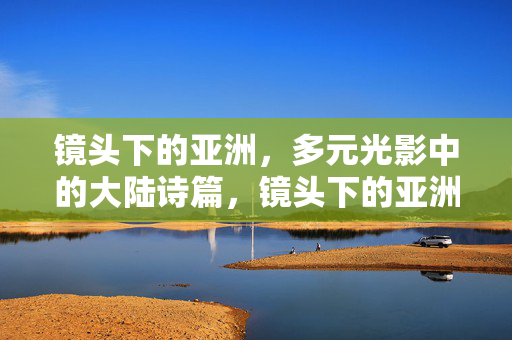 镜头下的亚洲,多元光影中的大陆诗篇,镜头下的亚洲,多元光影诗篇