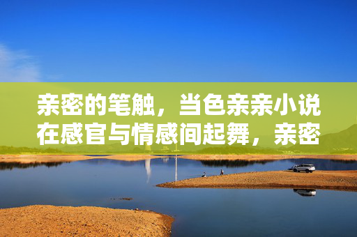 亲密的笔触,当色亲亲小说在感官与情感间起舞,亲密笔触,感官与情感间的起舞