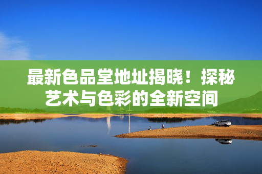 最新色品堂地址揭晓!探秘艺术与色彩的全新空间
